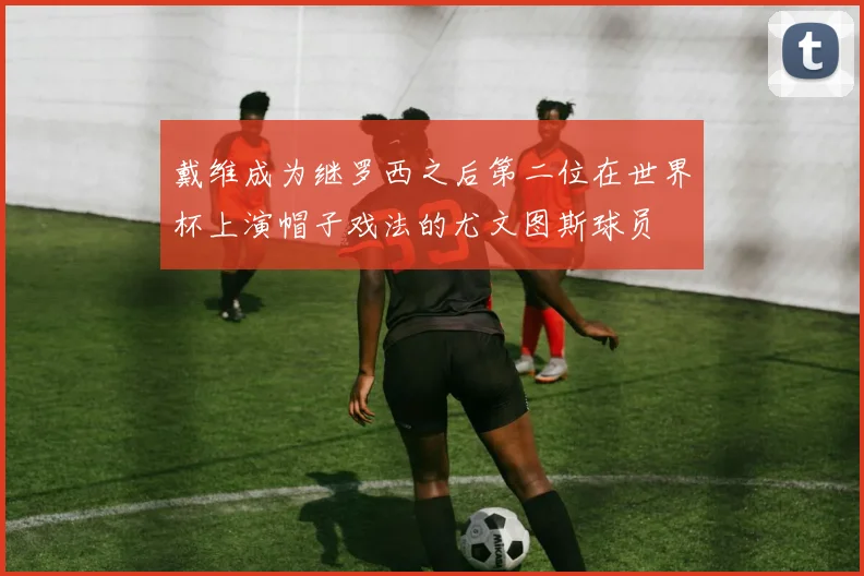 戴维成为继罗西之后第二位在世界杯上演帽子戏法的尤文图斯球员