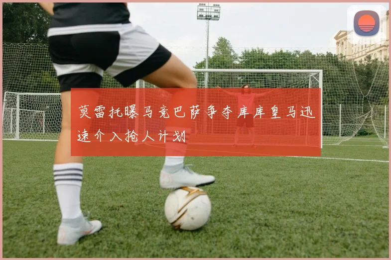 莫雷托曝马竞巴萨争夺库库皇马迅速介入抢人计划