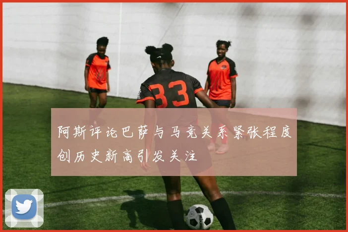 阿斯评论巴萨与马竞关系紧张程度创历史新高引发关注