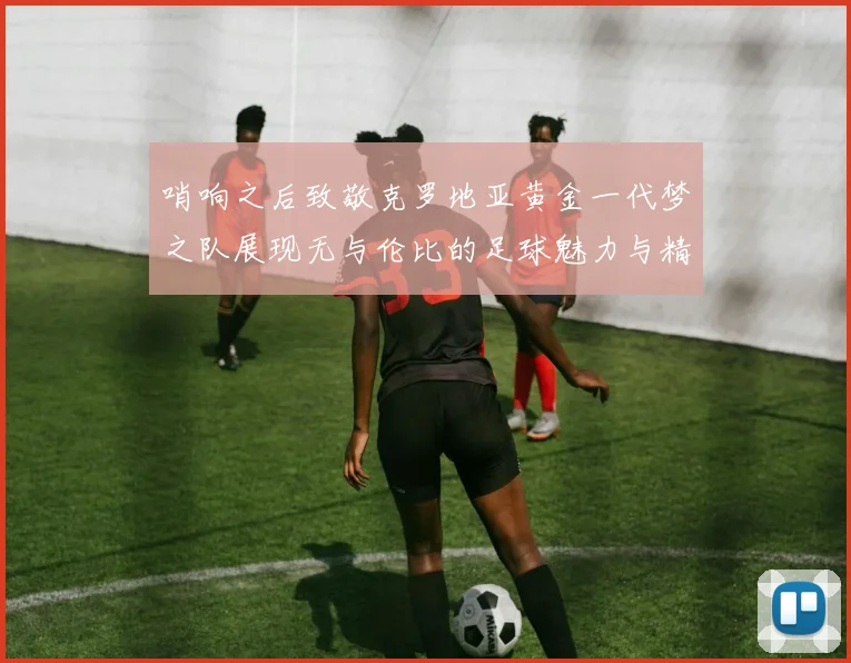 哨响之后致敬克罗地亚黄金一代梦之队展现无与伦比的足球魅力与精神