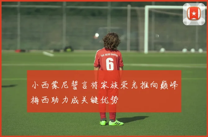 小西蒙尼誓言将家族荣光推向巅峰梅西助力成关键优势