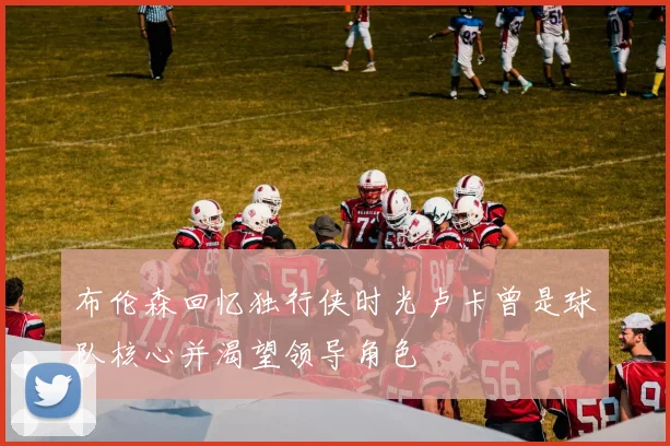 布伦森回忆独行侠时光卢卡曾是球队核心并渴望领导角色