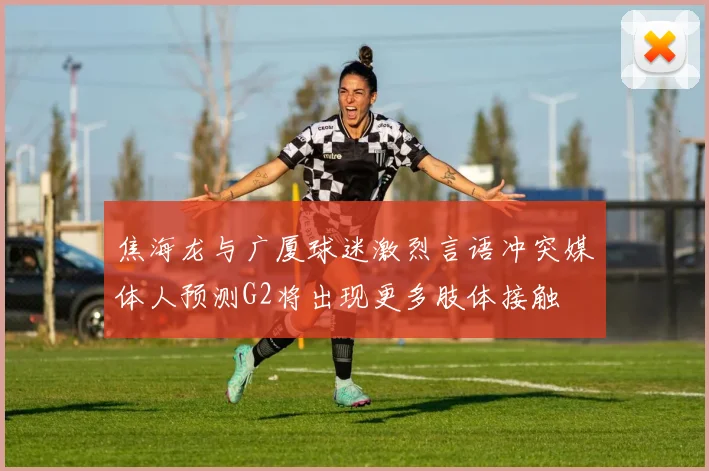 焦海龙与广厦球迷激烈言语冲突媒体人预测G2将出现更多肢体接触