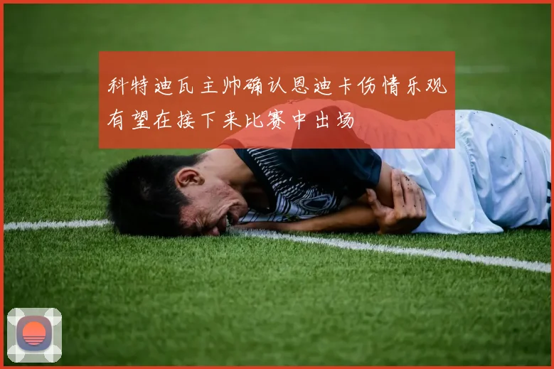 科特迪瓦主帅确认恩迪卡伤情乐观有望在接下来比赛中出场