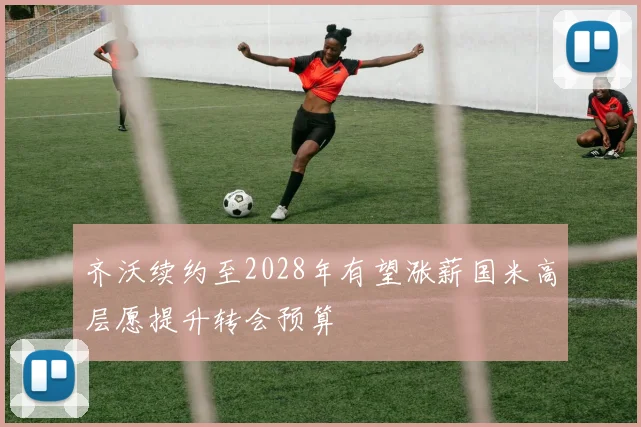 齐沃续约至2028年有望涨薪国米高层愿提升转会预算