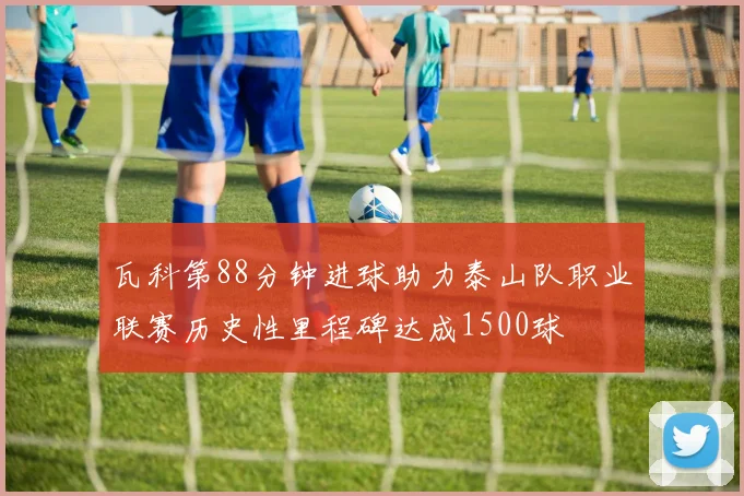 瓦科第88分钟进球助力泰山队职业联赛历史性里程碑达成1500球