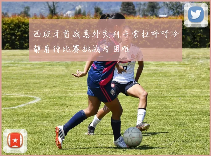 西班牙首战意外失利卡索拉呼吁冷静看待比赛挑战与困难
