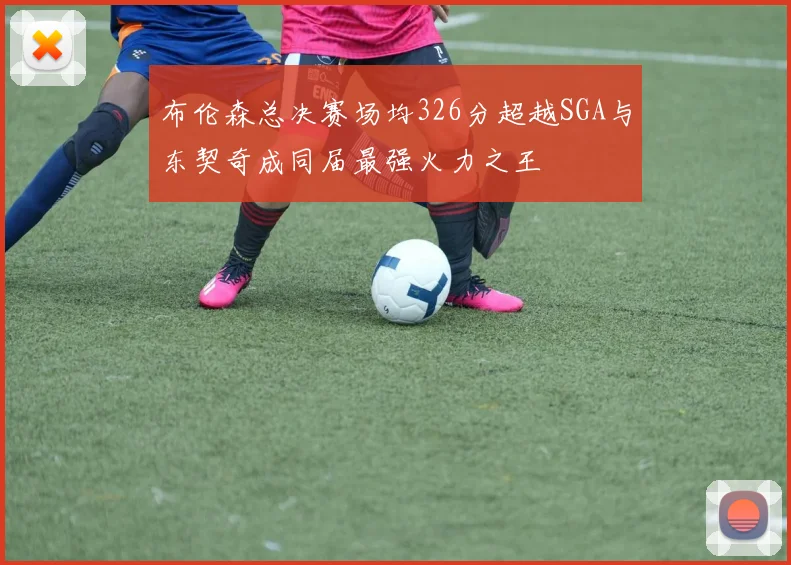 布伦森总决赛场均326分超越SGA与东契奇成同届最强火力之王