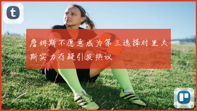 詹姆斯不愿意成为第三选择对里夫斯实力存疑引发热议