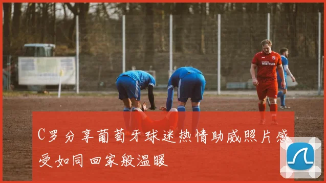 C罗分享葡萄牙球迷热情助威照片感受如同回家般温暖