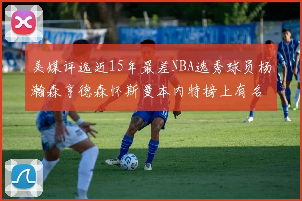 美媒评选近15年最差NBA选秀球员杨瀚森亨德森怀斯曼本内特榜上有名