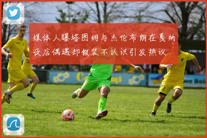 媒体人曝塔图姆与杰伦布朗在戛纳夜店偶遇却假装不认识引发热议
