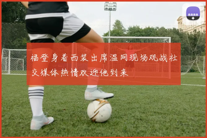 福登身着西装出席温网现场观战社交媒体热情欢迎他到来