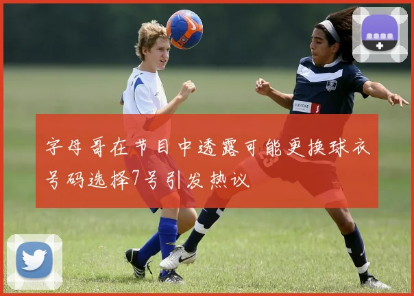 字母哥在节目中透露可能更换球衣号码选择7号引发热议