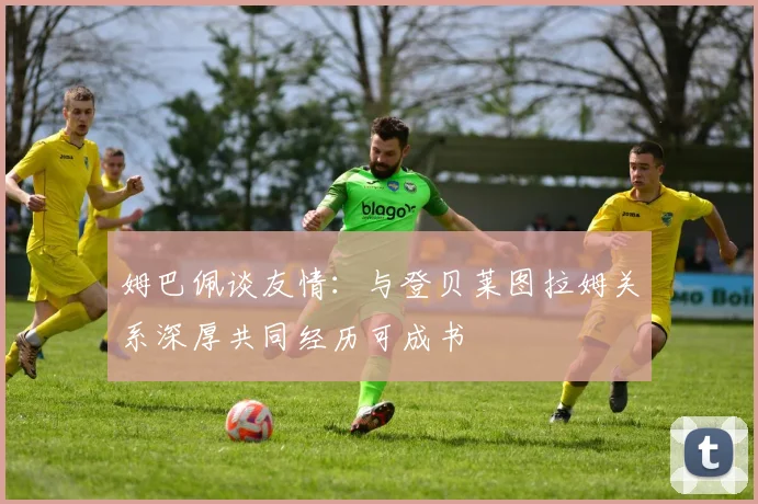 姆巴佩谈友情：与登贝莱图拉姆关系深厚共同经历可成书