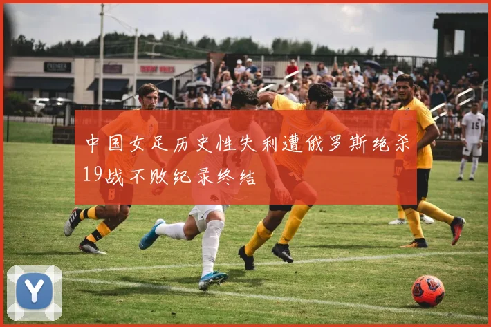 中国女足历史性失利遭俄罗斯绝杀19战不败纪录终结