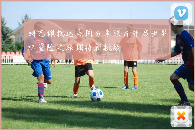 姆巴佩抵达美国分享照片开启世界杯冒险之旅期待新挑战