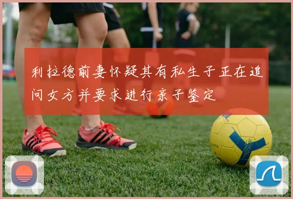 利拉德前妻怀疑其有私生子正在追问女方并要求进行亲子鉴定