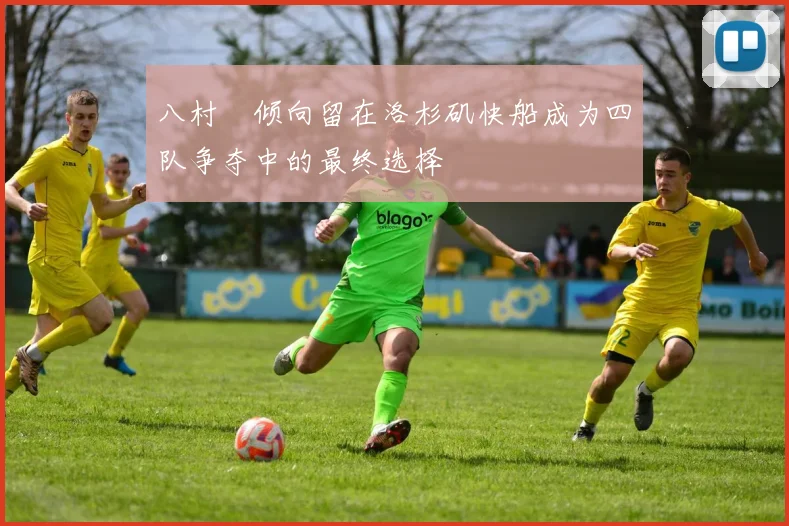 八村塁倾向留在洛杉矶快船成为四队争夺中的最终选择