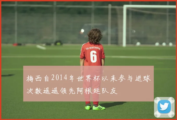 梅西自2014年世界杯以来参与进球次数遥遥领先阿根廷队友