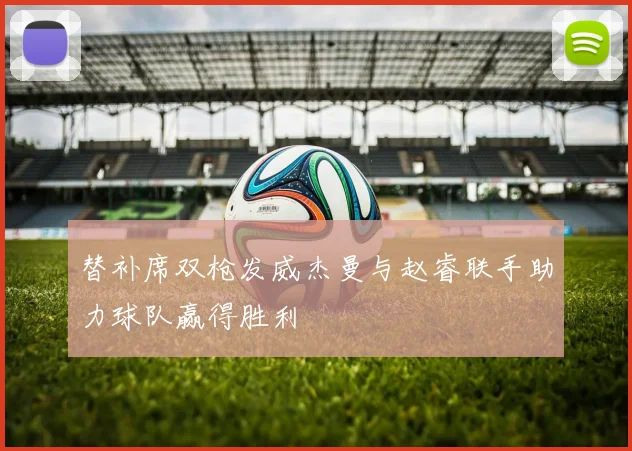 替补席双枪发威杰曼与赵睿联手助力球队赢得胜利