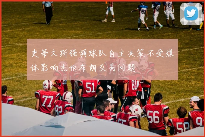 史蒂文斯强调球队自主决策不受媒体影响杰伦布朗交易问题